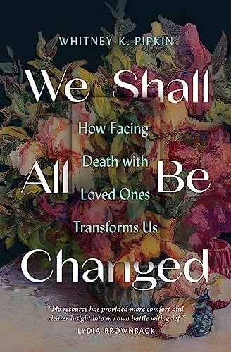 We Shall All Be Changed: How Facing Death with Loved Ones Transforms Us: $6.74 We Shall All Be Changed: How Facing Death with Loved Ones Transforms Us: $6.74